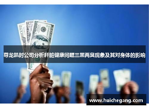 尊龙凯时公司分析肝脏健康问题三黑两臭现象及其对身体的影响 尊龙凯时公司分析肝脏健康问题三黑两臭现象及其对身体的影响